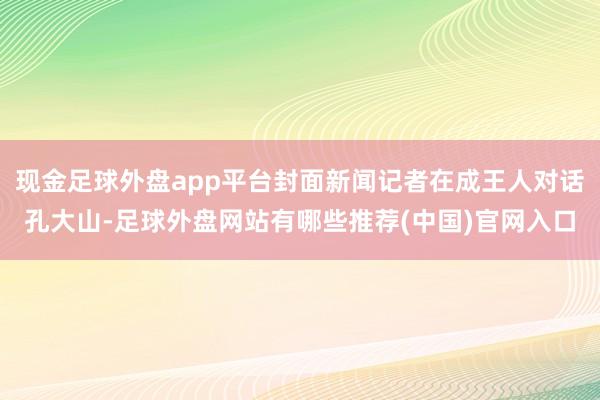 现金足球外盘app平台封面新闻记者在成王人对话孔大山-足球外盘网站有哪些推荐(中国)官网入口