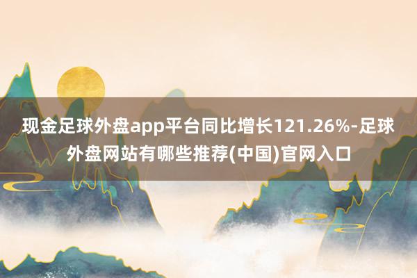 现金足球外盘app平台同比增长121.26%-足球外盘网站有哪些推荐(中国)官网入口