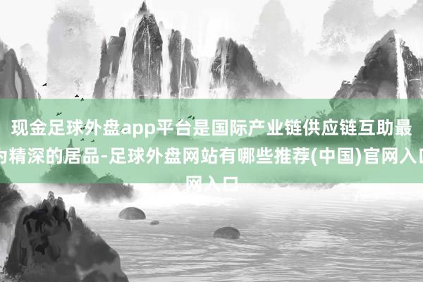 现金足球外盘app平台是国际产业链供应链互助最为精深的居品-足球外盘网站有哪些推荐(中国)官网入口