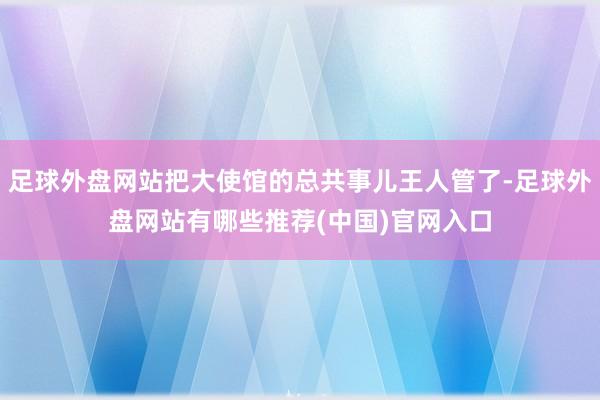 足球外盘网站把大使馆的总共事儿王人管了-足球外盘网站有哪些推荐(中国)官网入口