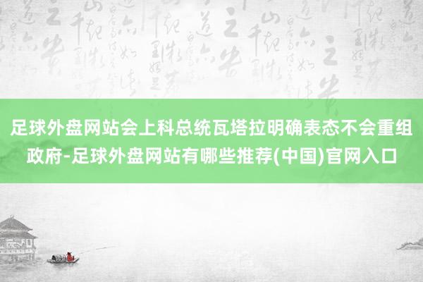 足球外盘网站会上科总统瓦塔拉明确表态不会重组政府-足球外盘网站有哪些推荐(中国)官网入口