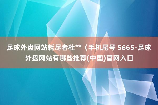 足球外盘网站耗尽者杜**（手机尾号 5665-足球外盘网站有哪些推荐(中国)官网入口