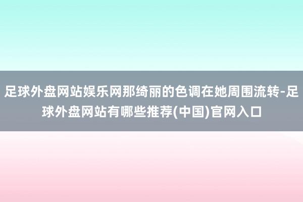 足球外盘网站娱乐网那绮丽的色调在她周围流转-足球外盘网站有哪些推荐(中国)官网入口