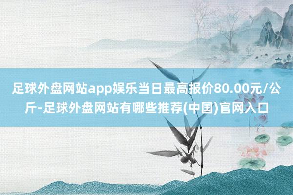 足球外盘网站app娱乐当日最高报价80.00元/公斤-足球外盘网站有哪些推荐(中国)官网入口