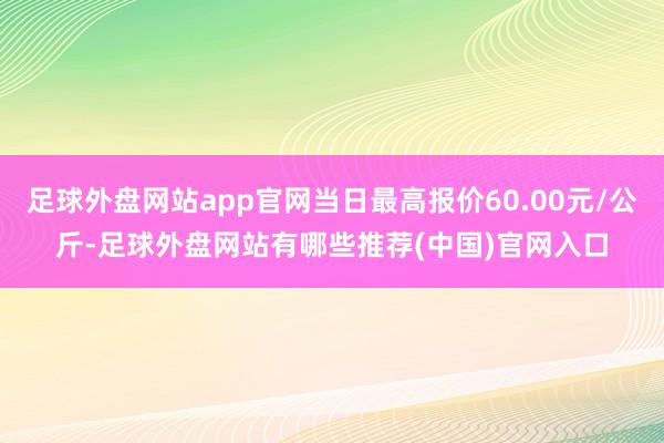 足球外盘网站app官网当日最高报价60.00元/公斤-足球外盘网站有哪些推荐(中国)官网入口