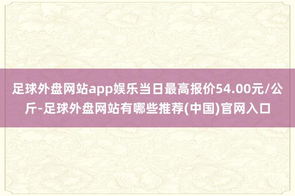 足球外盘网站app娱乐当日最高报价54.00元/公斤-足球外盘网站有哪些推荐(中国)官网入口