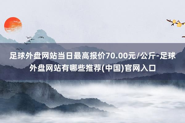 足球外盘网站当日最高报价70.00元/公斤-足球外盘网站有哪些推荐(中国)官网入口