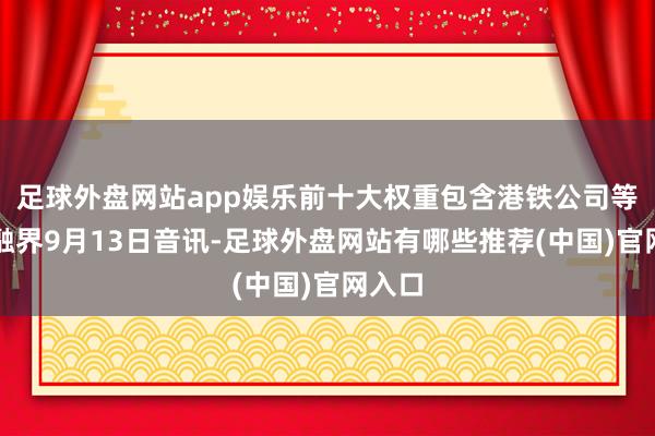 足球外盘网站app娱乐前十大权重包含港铁公司等）金融界9月13日音讯-足球外盘网站有哪些推荐(中国)官网入口