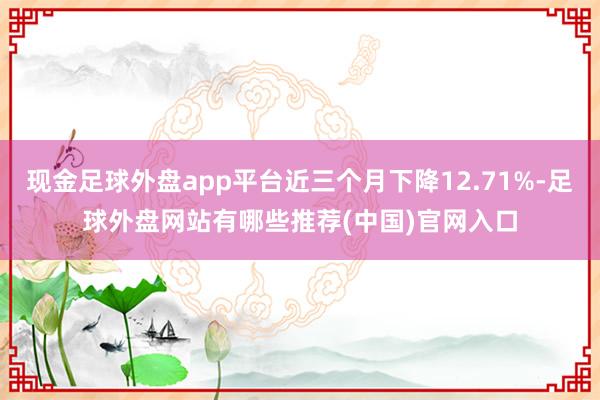 现金足球外盘app平台近三个月下降12.71%-足球外盘网站有哪些推荐(中国)官网入口