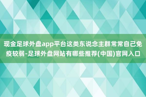 现金足球外盘app平台这类东说念主群常常自己免疫较弱-足球外盘网站有哪些推荐(中国)官网入口