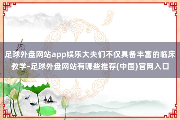 足球外盘网站app娱乐大夫们不仅具备丰富的临床教学-足球外盘网站有哪些推荐(中国)官网入口