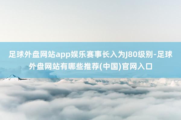 足球外盘网站app娱乐赛事长入为J80级别-足球外盘网站有哪些推荐(中国)官网入口