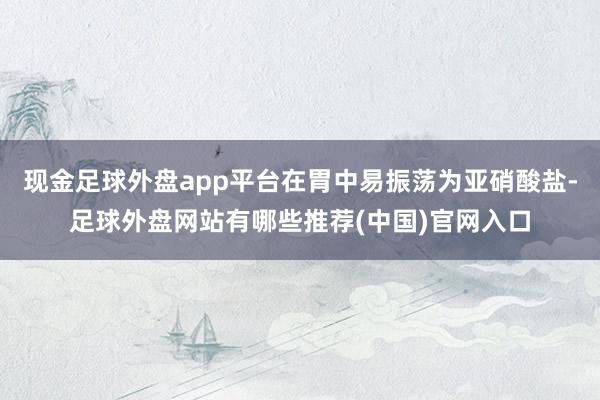 现金足球外盘app平台在胃中易振荡为亚硝酸盐-足球外盘网站有哪些推荐(中国)官网入口