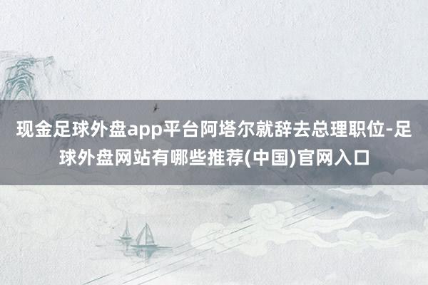 现金足球外盘app平台阿塔尔就辞去总理职位-足球外盘网站有哪些推荐(中国)官网入口