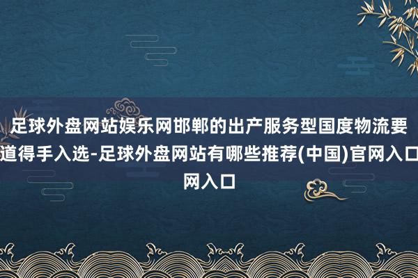 足球外盘网站娱乐网邯郸的出产服务型国度物流要道得手入选-足球外盘网站有哪些推荐(中国)官网入口