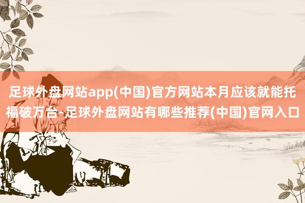 足球外盘网站app(中国)官方网站本月应该就能托福破万台-足球外盘网站有哪些推荐(中国)官网入口