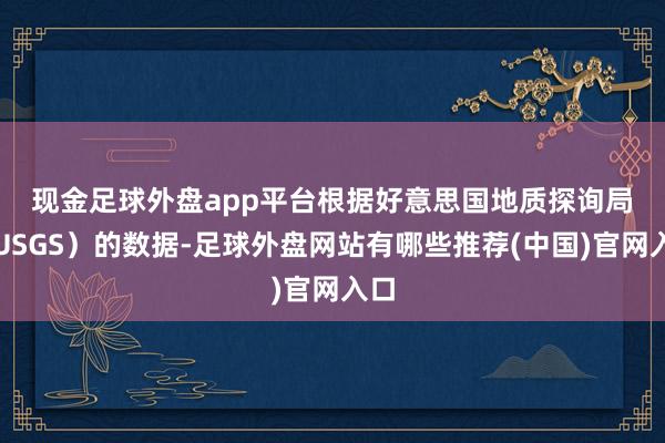 现金足球外盘app平台　　根据好意思国地质探询局（USGS）的数据-足球外盘网站有哪些推荐(中国)官网入口