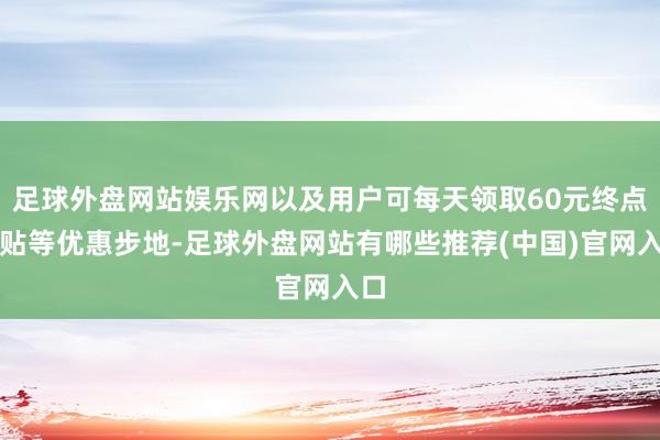 足球外盘网站娱乐网以及用户可每天领取60元终点补贴等优惠步地-足球外盘网站有哪些推荐(中国)官网入口