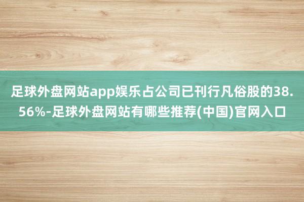 足球外盘网站app娱乐占公司已刊行凡俗股的38.56%-足球外盘网站有哪些推荐(中国)官网入口