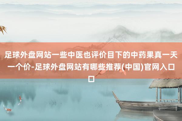 足球外盘网站一些中医也评价目下的中药果真一天一个价-足球外盘网站有哪些推荐(中国)官网入口