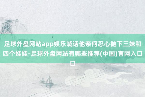 足球外盘网站app娱乐喊话他奈何忍心抛下三妹和四个娃娃-足球外盘网站有哪些推荐(中国)官网入口