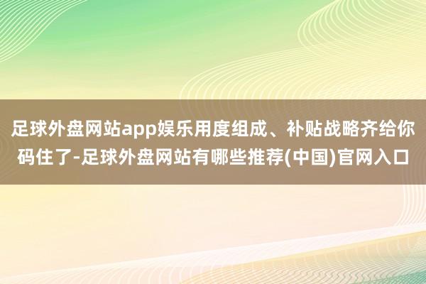 足球外盘网站app娱乐用度组成、补贴战略齐给你码住了-足球外盘网站有哪些推荐(中国)官网入口