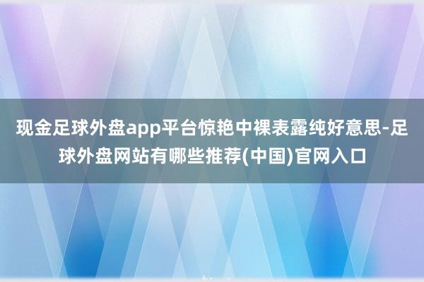 现金足球外盘app平台惊艳中裸表露纯好意思-足球外盘网站有哪些推荐(中国)官网入口