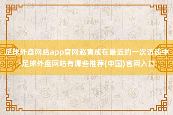 足球外盘网站app官网赵寅成在最近的一次访谈中-足球外盘网站有哪些推荐(中国)官网入口