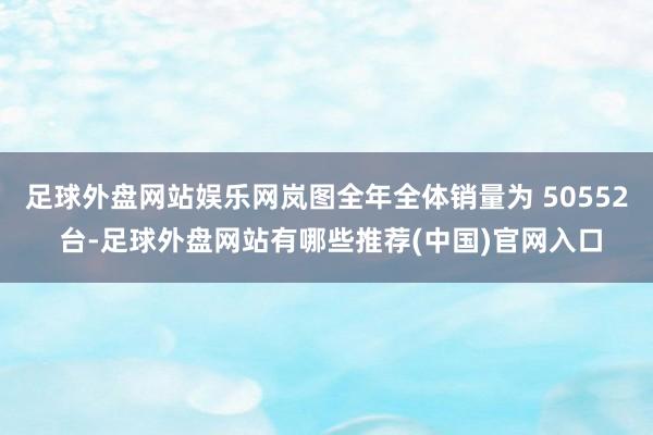 足球外盘网站娱乐网岚图全年全体销量为 50552 台-足球外盘网站有哪些推荐(中国)官网入口