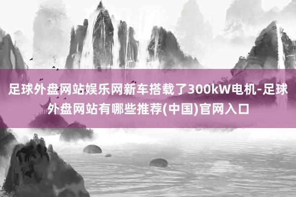 足球外盘网站娱乐网新车搭载了300kW电机-足球外盘网站有哪些推荐(中国)官网入口