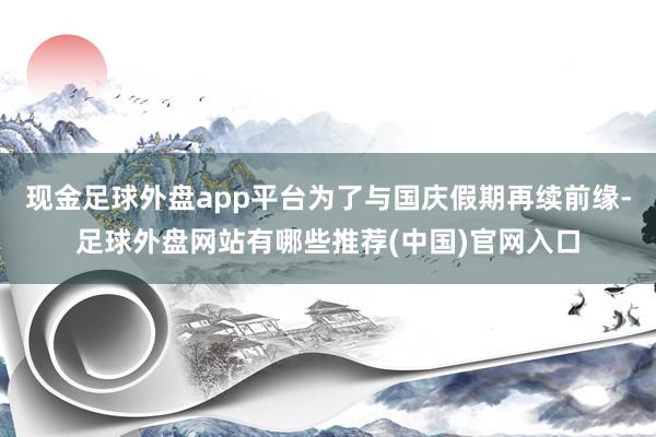 现金足球外盘app平台为了与国庆假期再续前缘-足球外盘网站有哪些推荐(中国)官网入口