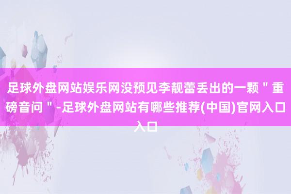 足球外盘网站娱乐网没预见李靓蕾丢出的一颗＂重磅音问＂-足球外盘网站有哪些推荐(中国)官网入口