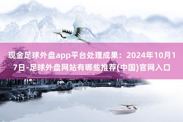 现金足球外盘app平台处理成果：2024年10月17日-足球外盘网站有哪些推荐(中国)官网入口