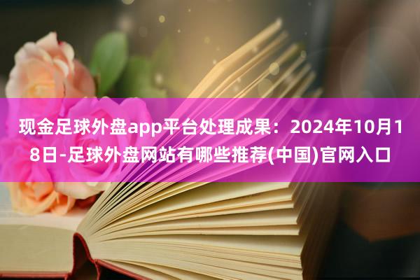 现金足球外盘app平台处理成果：2024年10月18日-足球外盘网站有哪些推荐(中国)官网入口