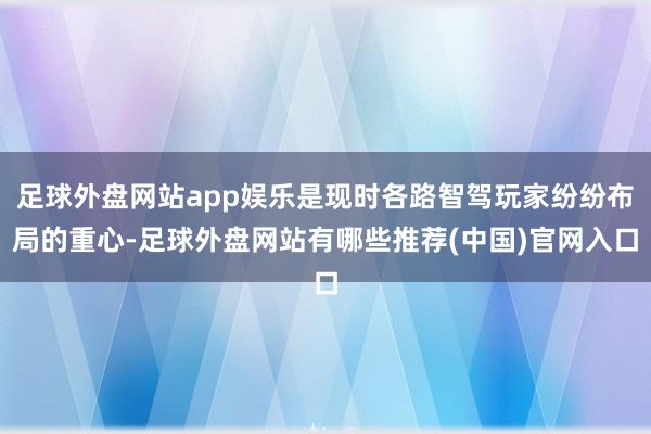 足球外盘网站app娱乐是现时各路智驾玩家纷纷布局的重心-足球外盘网站有哪些推荐(中国)官网入口