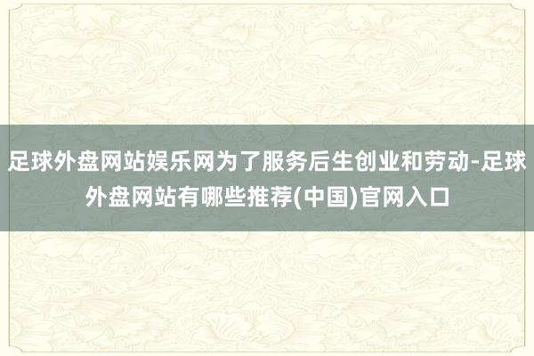 足球外盘网站娱乐网为了服务后生创业和劳动-足球外盘网站有哪些推荐(中国)官网入口