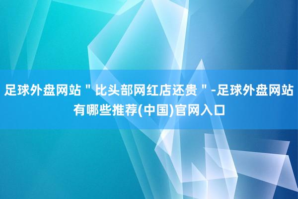 足球外盘网站＂比头部网红店还贵＂-足球外盘网站有哪些推荐(中国)官网入口