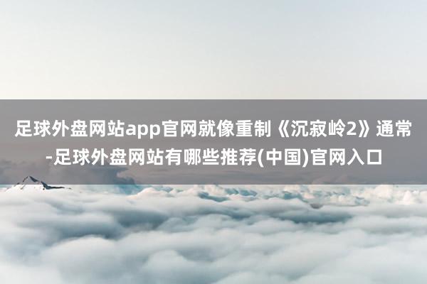 足球外盘网站app官网就像重制《沉寂岭2》通常-足球外盘网站有哪些推荐(中国)官网入口