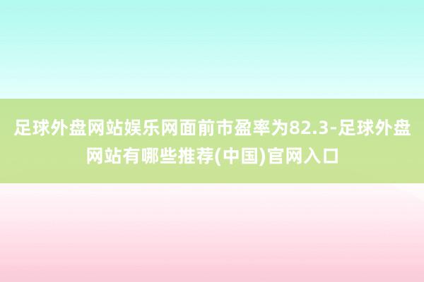 足球外盘网站娱乐网面前市盈率为82.3-足球外盘网站有哪些推荐(中国)官网入口