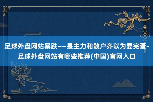 足球外盘网站暴跌——是主力和散户齐以为要完蛋-足球外盘网站有哪些推荐(中国)官网入口