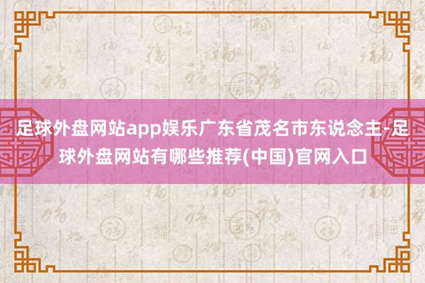 足球外盘网站app娱乐广东省茂名市东说念主-足球外盘网站有哪些推荐(中国)官网入口