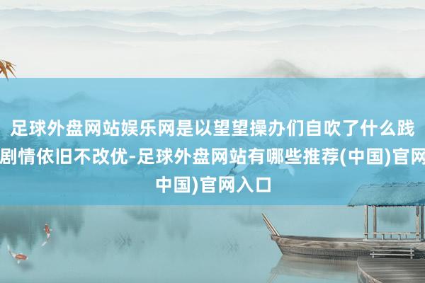 足球外盘网站娱乐网是以望望操办们自吹了什么践诺：剧情依旧不改优-足球外盘网站有哪些推荐(中国)官网入口