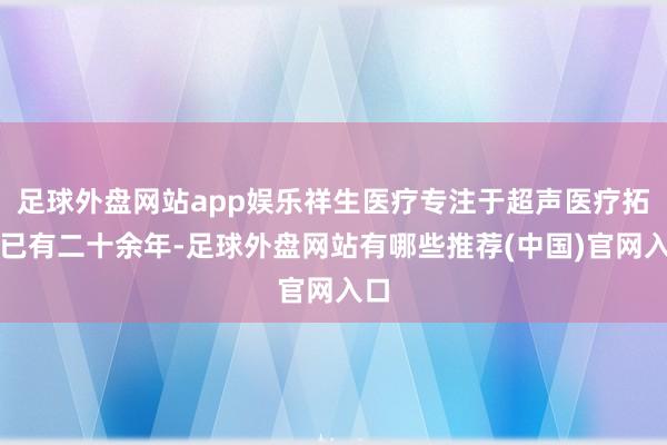 足球外盘网站app娱乐祥生医疗专注于超声医疗拓荒已有二十余年-足球外盘网站有哪些推荐(中国)官网入口