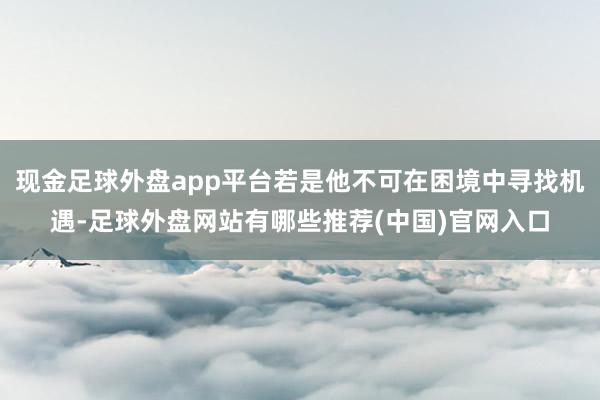 现金足球外盘app平台若是他不可在困境中寻找机遇-足球外盘网站有哪些推荐(中国)官网入口