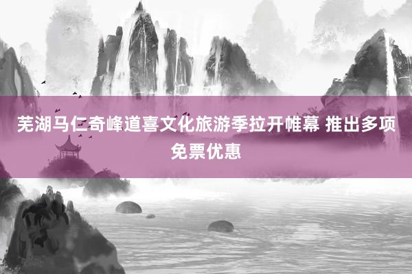 芜湖马仁奇峰道喜文化旅游季拉开帷幕 推出多项免票优惠