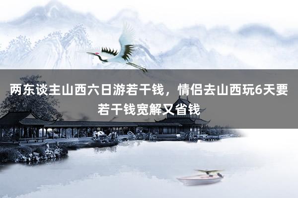 两东谈主山西六日游若干钱，情侣去山西玩6天要若干钱宽解又省钱