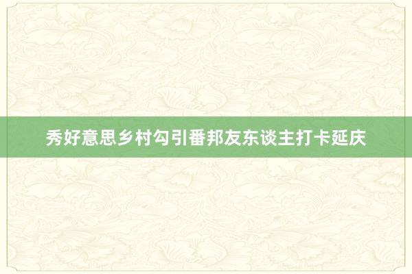 秀好意思乡村勾引番邦友东谈主打卡延庆