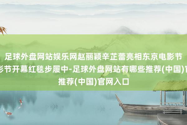 足球外盘网站娱乐网赵丽颖辛芷蕾亮相东京电影节东京电影节开幕红毯步履中-足球外盘网站有哪些推荐(中国)官网入口