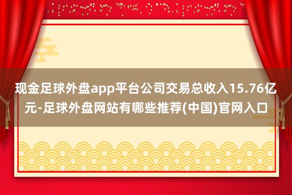 现金足球外盘app平台公司交易总收入15.76亿元-足球外盘网站有哪些推荐(中国)官网入口