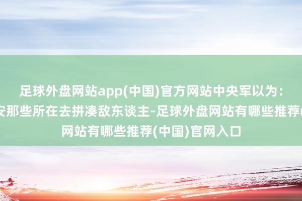 足球外盘网站app(中国)官方网站中央军以为：赤军主力往乐安那些所在去拼凑敌东谈主-足球外盘网站有哪些推荐(中国)官网入口